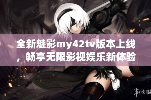 全新魅影my42tv版本上线，畅享无限影视娱乐新体验