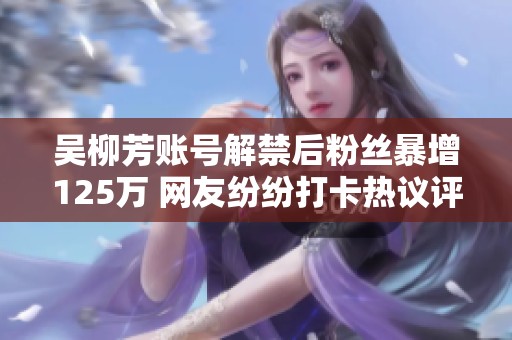 吴柳芳账号解禁后粉丝暴增125万 网友纷纷打卡热议评论区大爆炸