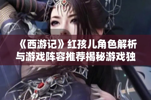 《西游记》红孩儿角色解析与游戏阵容推荐揭秘游戏独特魅力