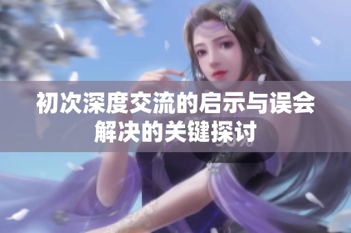 初次深度交流的启示与误会解决的关键探讨