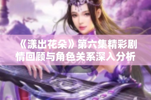 《漾出花朵》第六集精彩剧情回顾与角色关系深入分析