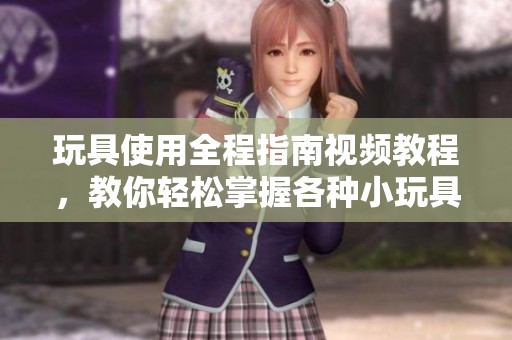 玩具使用全程指南视频教程，教你轻松掌握各种小玩具玩法