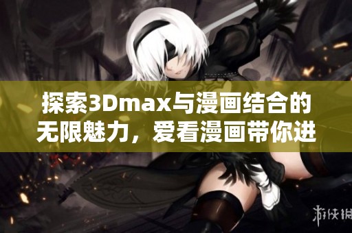探索3Dmax与漫画结合的无限魅力，爱看漫画带你进入新世界