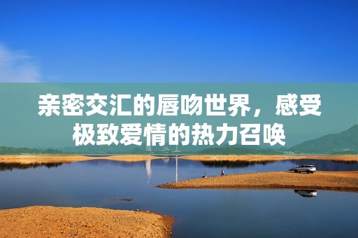 亲密交汇的唇吻世界，感受极致爱情的热力召唤