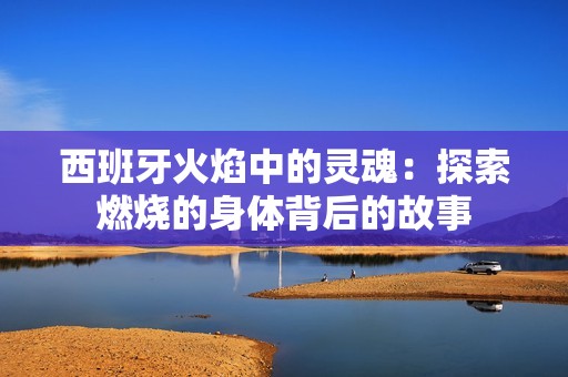 西班牙火焰中的灵魂：探索燃烧的身体背后的故事