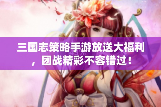三国志策略手游放送大福利，团战精彩不容错过！