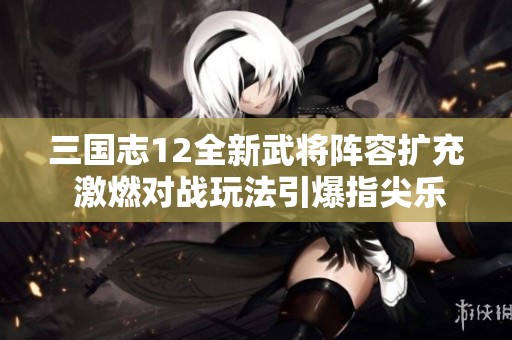 三国志12全新武将阵容扩充 激燃对战玩法引爆指尖乐趣