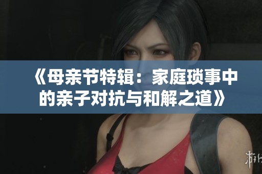 《母亲节特辑：家庭琐事中的亲子对抗与和解之道》