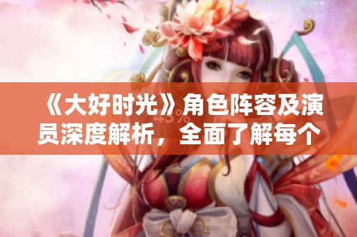 《大好时光》角色阵容及演员深度解析，全面了解每个角色背后的故事