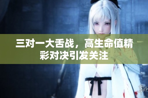 三对一大舌战，高生命值精彩对决引发关注