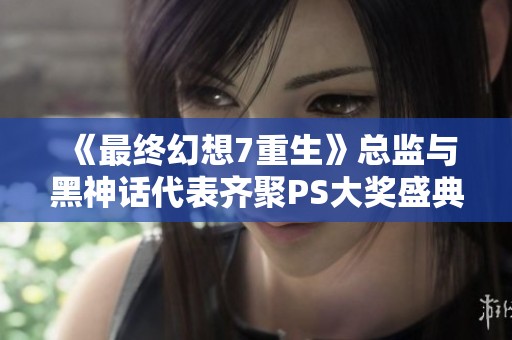 《最终幻想7重生》总监与黑神话代表齐聚PS大奖盛典合影留念