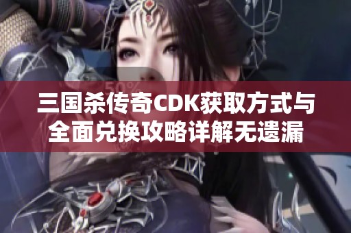 三国杀传奇CDK获取方式与全面兑换攻略详解无遗漏