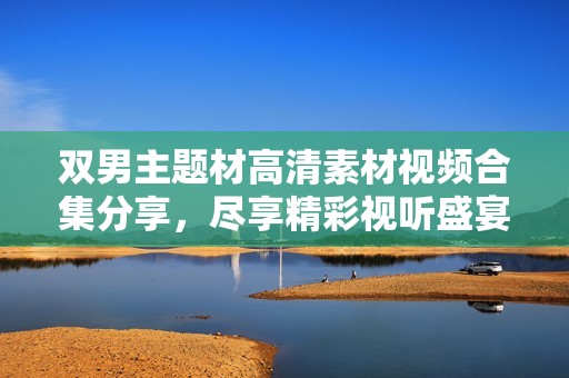 双男主题材高清素材视频合集分享，尽享精彩视听盛宴