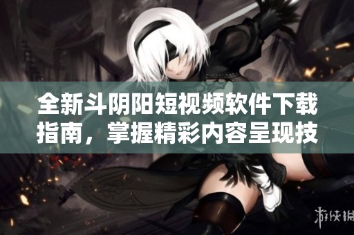 全新斗阴阳短视频软件下载指南，掌握精彩内容呈现技巧