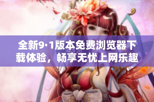 全新9·1版本免费浏览器下载体验，畅享无忧上网乐趣