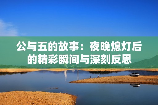公与五的故事：夜晚熄灯后的精彩瞬间与深刻反思