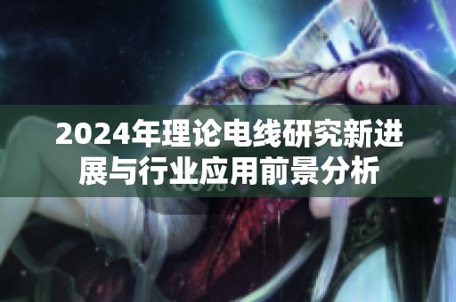 2024年理论电线研究新进展与行业应用前景分析