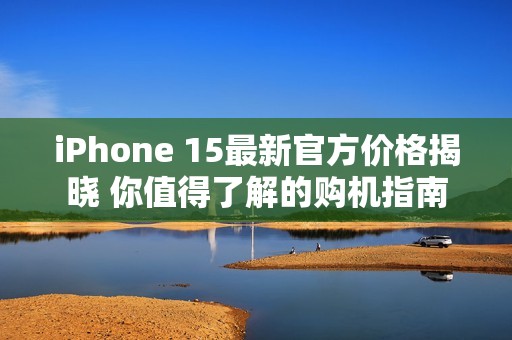 iPhone 15最新官方价格揭晓 你值得了解的购机指南
