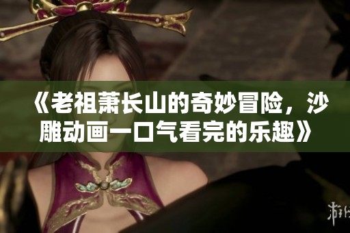 《老祖萧长山的奇妙冒险，沙雕动画一口气看完的乐趣》