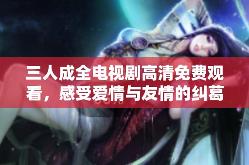 三人成全电视剧高清免费观看，感受爱情与友情的纠葛与成长