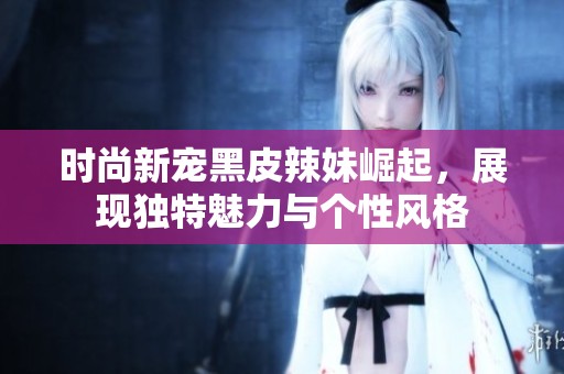 时尚新宠黑皮辣妹崛起，展现独特魅力与个性风格