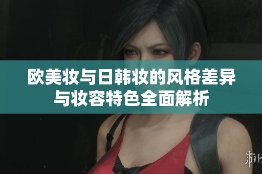 欧美妆与日韩妆的风格差异与妆容特色全面解析