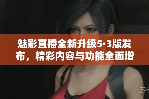 魅影直播全新升级5·3版发布，精彩内容与功能全面增强