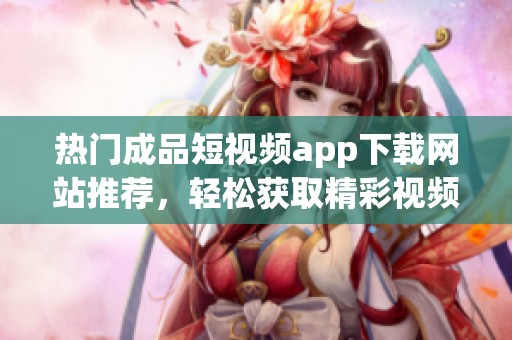 热门成品短视频app下载网站推荐，轻松获取精彩视频资源
