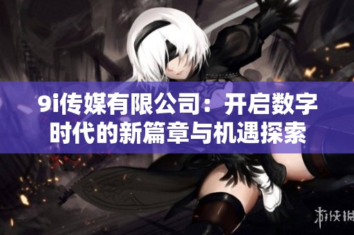 9i传媒有限公司：开启数字时代的新篇章与机遇探索