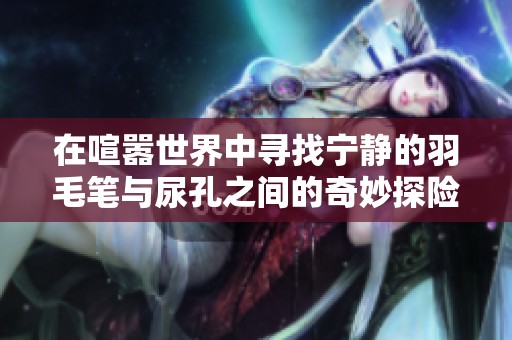 在喧嚣世界中寻找宁静的羽毛笔与尿孔之间的奇妙探险