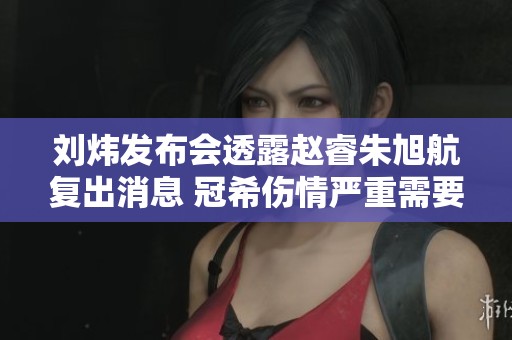 刘炜发布会透露赵睿朱旭航复出消息 冠希伤情严重需要关注