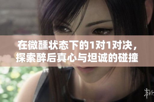 在微醺状态下的1对1对决，探索醉后真心与坦诚的碰撞