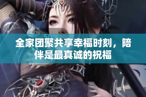 全家团聚共享幸福时刻，陪伴是最真诚的祝福