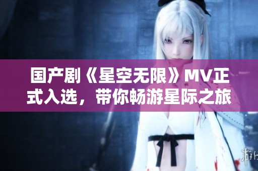 国产剧《星空无限》MV正式入选，带你畅游星际之旅