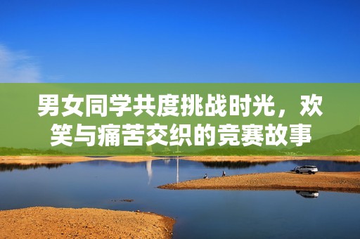 男女同学共度挑战时光，欢笑与痛苦交织的竞赛故事