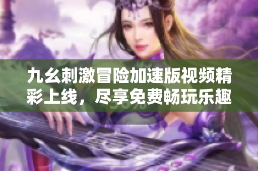 九幺刺激冒险加速版视频精彩上线，尽享免费畅玩乐趣！