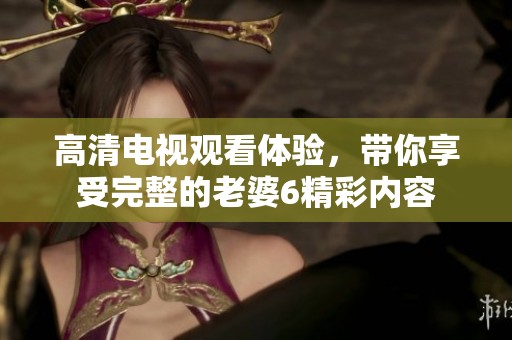 高清电视观看体验，带你享受完整的老婆6精彩内容
