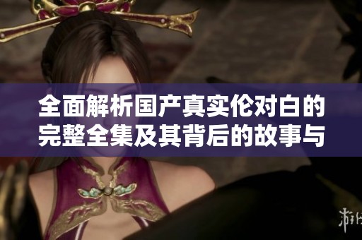 全面解析国产真实伦对白的完整全集及其背后的故事与特点