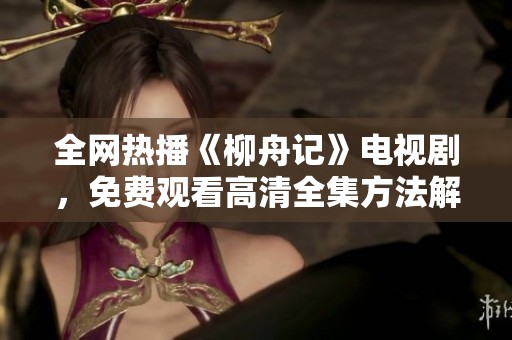 全网热播《柳舟记》电视剧，免费观看高清全集方法解析