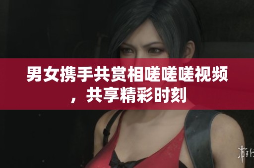 男女携手共赏相嗟嗟嗟视频，共享精彩时刻