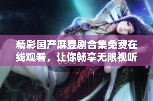 精彩国产麻豆剧合集免费在线观看，让你畅享无限视听盛宴！