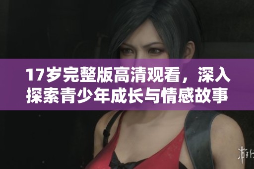17岁完整版高清观看，深入探索青少年成长与情感故事