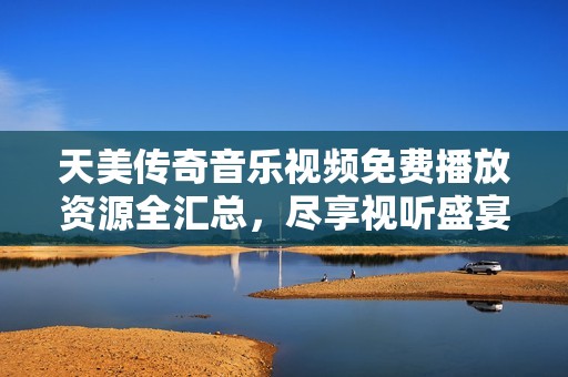 天美传奇音乐视频免费播放资源全汇总，尽享视听盛宴