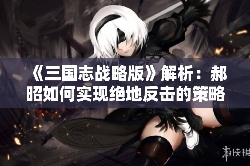 《三国志战略版》解析：郝昭如何实现绝地反击的策略与技巧