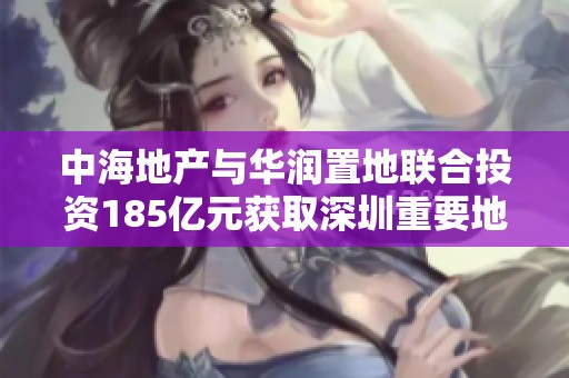 中海地产与华润置地联合投资185亿元获取深圳重要地块