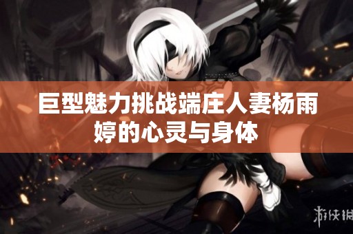 巨型魅力挑战端庄人妻杨雨婷的心灵与身体