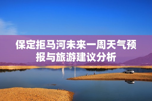 保定拒马河未来一周天气预报与旅游建议分析