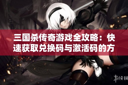 三国杀传奇游戏全攻略：快速获取兑换码与激活码的方法大全