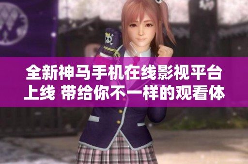 全新神马手机在线影视平台上线 带给你不一样的观看体验