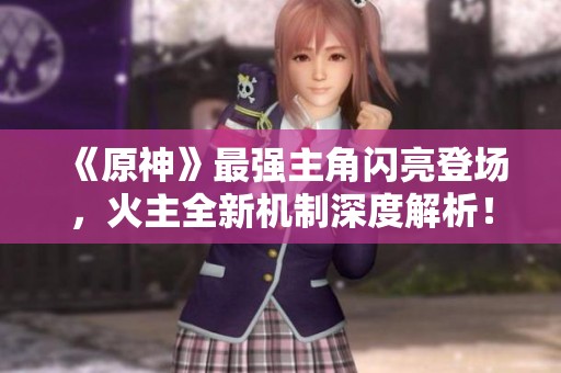 《原神》最强主角闪亮登场，火主全新机制深度解析！